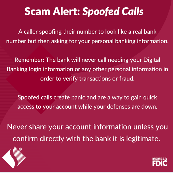 Scam Alert: Spoofed Calls. A caller spoofing their number to look like a real bank number but then asking for your personal banking information. Remember: The bank will never call needing your Digital Banking login information or any other personal information in order to verify transactions or fraud. Spoofed calls create panic and are a way to gain quick access to your account while your defenses are down. Never share your account information unless you confirm directly with the bank it is legitimate.